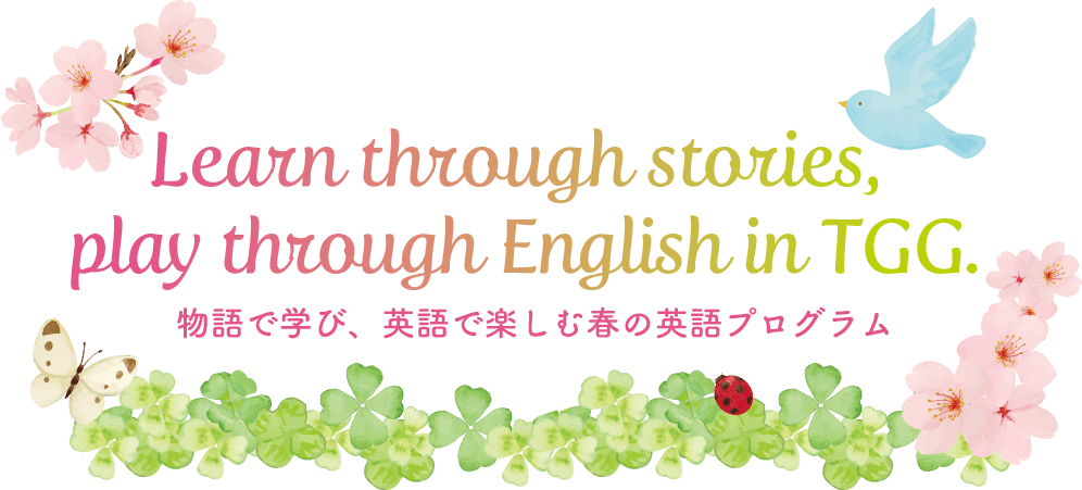 Learn through stories, play through English in TGG. 物語で学び、英語で楽しむ春のTGGプログラム。